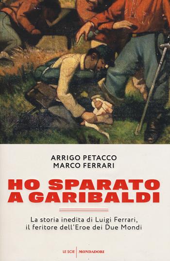 Ho sparato a Garibaldi. La storia inedita di Luigi Ferrari, il feritore dell'eroe dei due mondi - Arrigo Petacco, Marco Ferrari - Libro Mondadori 2016, Le scie | Libraccio.it