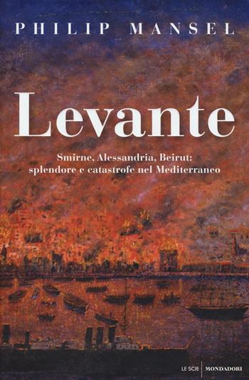 Levante. Smirne, Alessandria, Beirut: splendore e catastrofe nel Mediterraneo - Philip Mansel - Libro Mondadori 2016, Le scie | Libraccio.it