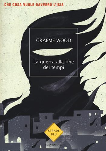 La guerra alla fine dei tempi. Che cosa vuole davvero l'ISIS - Graeme Wood - Libro Mondadori 2017, Strade blu | Libraccio.it