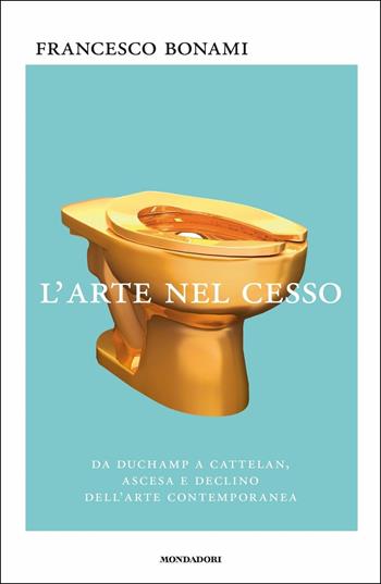 L'arte nel cesso. Da Duchamp a Cattelan, ascesa e declino dell'arte contemporanea - Francesco Bonami - Libro Mondadori 2017, Saggi | Libraccio.it