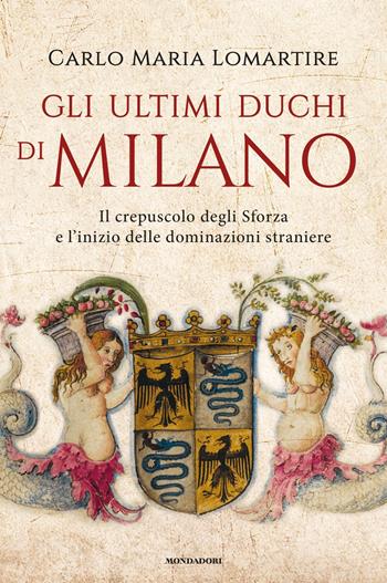 Gli ultimi duchi di Milano. Il crepuscolo degli Sforza e l'inizio delle dominazioni straniere - Carlo Maria Lomartire - Libro Mondadori 2020, Varia saggistica italiana | Libraccio.it