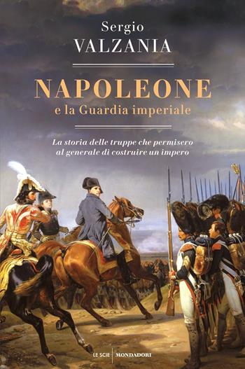 Napoleone e la Guardia imperiale. La storia delle truppe che permisero al generale di costruire un impero - Sergio Valzania - Libro Mondadori 2021, Le scie. Nuova serie | Libraccio.it