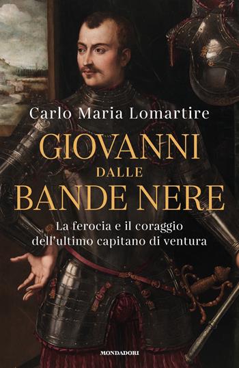 Giovanni dalle Bande Nere. La ferocia e il coraggio dell'ultimo capitano di ventura - Carlo Maria Lomartire - Libro Mondadori 2021, Varia saggistica italiana | Libraccio.it