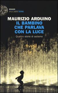 Il bambino che parlava con la luce. Quattro storie di autismo - Maurizio Arduino - Libro Einaudi 2014, Einaudi. Stile libero extra | Libraccio.it