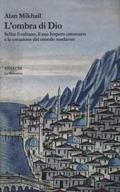 L' ombra di Dio. Selim il sultano, il suo Impero ottomano e la creazione del mondo moderno