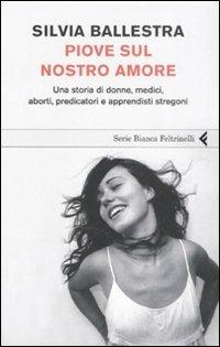 Piove sul nostro amore. Una storia di donne, medici, aborti, predicatori e apprendisti stregoni - Silvia Ballestra - Libro Feltrinelli 2008, Serie bianca | Libraccio.it