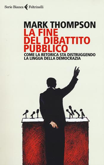 La fine del dibattito pubblico. Come la retorica sta distruggendo la lingua della democrazia - Mark Thompson - Libro Feltrinelli 2017, Serie bianca | Libraccio.it