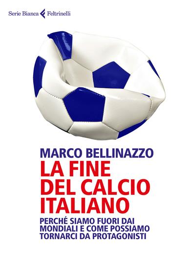 La fine del calcio italiano. Perché siamo fuori dai Mondiali e come possiamo tornarci da protagonisti - Marco Bellinazzo - Libro Feltrinelli 2018, Serie bianca | Libraccio.it