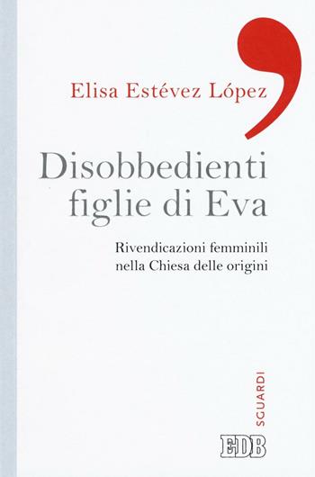 Disobbedienti figlie di Eva. Rivendicazioni femminili nella Chiesa delle origini - Elisa Estévez López - Libro EDB 2016, Sguardi | Libraccio.it