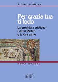 Per grazia tua ti lodo. La preghiera cristiana: i divini misteri e le ore sante - Lodovico Maule - Libro EDB 2011, Preghiera viva | Libraccio.it