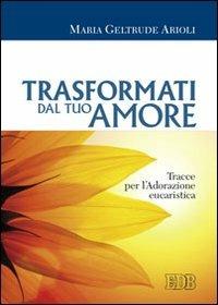 Trasformati dal tuo amore. Tracce per l'adorazione eucaristica - M. Geltrude Arioli - Libro EDB 2011, Preghiera viva | Libraccio.it