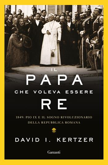 Il papa che voleva essere re. 1849: Pio IX e il sogno rivoluzionario della Repubblica romana - David I. Kertzer - Libro Garzanti 2019, Saggi | Libraccio.it