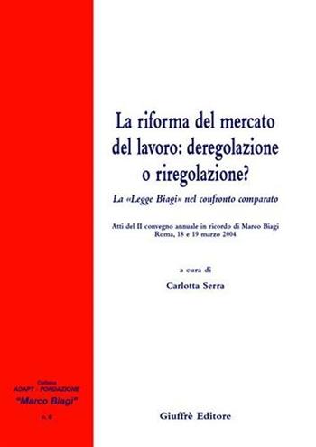 La riforma del mercato del lavoro: deregolazione e riregolazione? La «Legge Biagi» nel confronto comparato. Atti del 2° Convegno annuale in ricordo di Marco Biagi  - Libro Giuffrè 2005, Adapt Fondazione "Marco Biagi" | Libraccio.it
