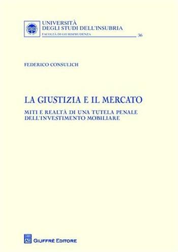 La giustizia e il mercato. Miti e realtà di una tutela penale dell'investimento mobiliare - Federico Consulich - Libro Giuffrè 2010, Univ. Insubria-Fac. di giurisprudenza | Libraccio.it