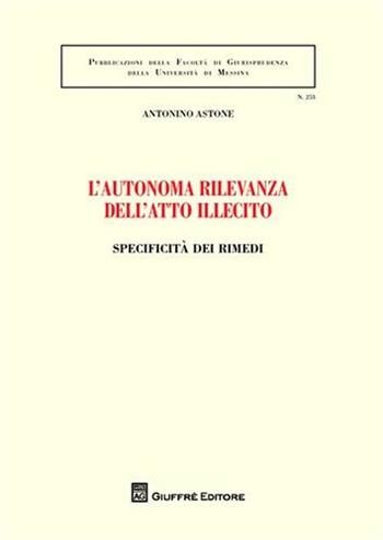 L' autonoma rilevanza dell'atto illecito. Specificità dei rimedi - Antonino Astone - Libro Giuffrè 2012, Univ. Messina-Facoltà di giurisprudenza | Libraccio.it