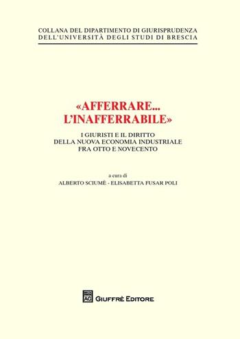 «Afferrare... l'inafferrabile». I giuristi e il diritto della nuova economia industriale fra Otto e Novecento - Alberto Sciumè, Elisabetta Fusar Poli - Libro Giuffrè 2013, Univ. Brescia-Dipartimento giurisprudenza | Libraccio.it