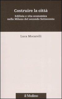 Costruire la città. Edilizia e vita economica nella Milano del secondo Settecento - Luca Mocarelli - Libro Il Mulino 2009, Percorsi | Libraccio.it