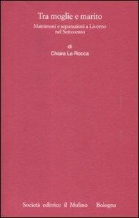 Tra moglie e marito. Matrimoni e separazioni a Livorno nel Settecento - Chiara La Rocca - Libro Il Mulino 2009, Istituto storico italo-germ. Monografie | Libraccio.it