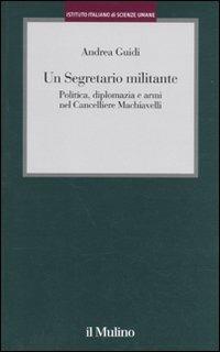 Un segretario militante. Politica, diplomazia e armi nel cancelliere Machiavelli - Andrea Guidi - Libro Il Mulino 2009, Istituto Italiano di Scienze Umane. Studi | Libraccio.it