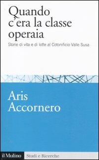 Quando c'era la classe operaia. Storie di vita e di lotte al cotonificio Valle Susa - Aris Accornero - Libro Il Mulino 2011, Studi e ricerche | Libraccio.it