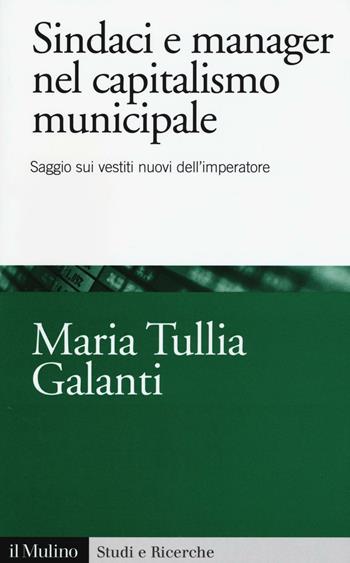 Sindaci e manager nel capitalismo municipale. Saggi sui vestiti nuovi dell'imperatore - M. Tullia Galanti - Libro Il Mulino 2016, Studi e ricerche | Libraccio.it