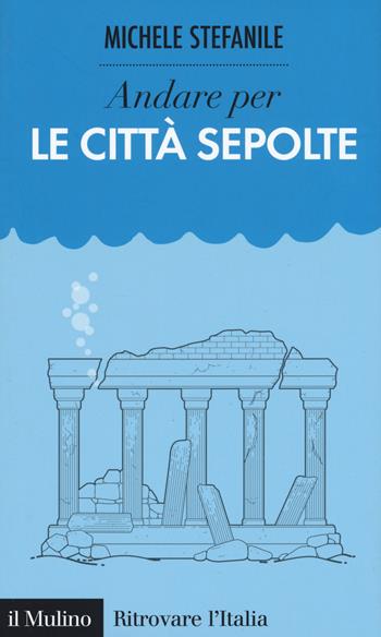 Andare per le città sepolte - Michele Stefanile - Libro Il Mulino 2017, Ritrovare l'Italia | Libraccio.it