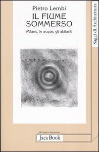 Il fiume sommerso. Milano, le acque, gli abitanti - Pietro Lembi - Libro Jaca Book 2006, Saggi di architettura | Libraccio.it