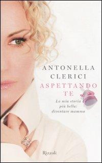 Aspettando te. La mia storia più bella: diventare mamma - Antonella Clerici - Libro Rizzoli 2010, Di tutto di più | Libraccio.it