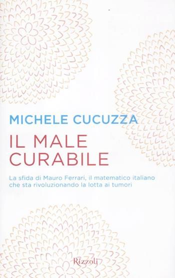 Il male curabile. La sfida di Mauro Ferrari, il matematico italiano che sta rivoluzionando la lotta ai tumori - Michele Cucuzza - Libro Rizzoli 2012, Saggi italiani | Libraccio.it