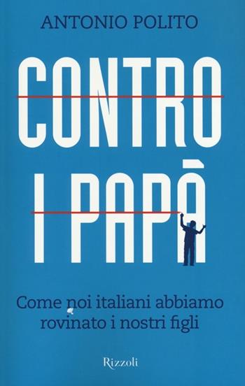 Contro i papà. Come noi italiani abbiamo rovinato i nostri figli - Antonio Polito - Libro Rizzoli 2012, Saggi italiani | Libraccio.it