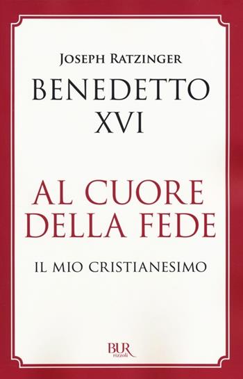 Al cuore della fede. Il mio cristianesimo - Benedetto XVI (Joseph Ratzinger) - Libro Rizzoli 2014, BUR Best BUR | Libraccio.it