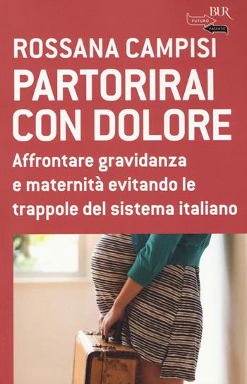 Partorirai con dolore. Affrontare gravidanza e maternità evitando le trappole del sistema italiano - Rossana Campisi - Libro Rizzoli 2015, BUR Futuropassato | Libraccio.it