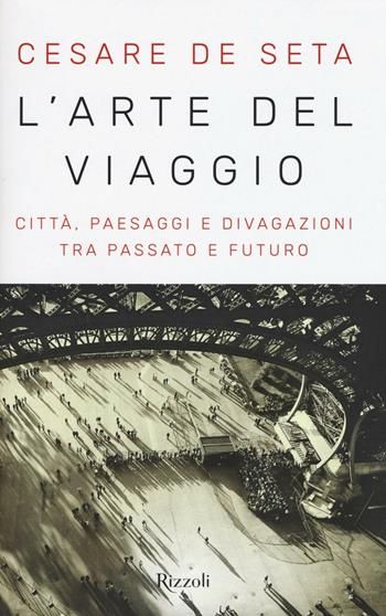 L'arte del viaggio. Città, paesaggi e divagazioni tra passato e futuro - Cesare De Seta - Libro Rizzoli 2016, Saggi italiani | Libraccio.it