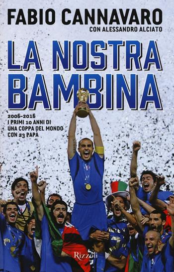 La nostra bambina. 2006-2016. I primi 10 anni di una Coppa del Mondo ccon 23 papà - Fabio Cannavaro, Alessandro Alciato - Libro Rizzoli 2016 | Libraccio.it