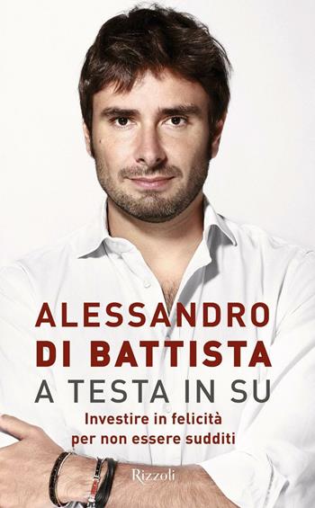 A testa in su. Investire in felicità per non essere sudditi - Alessandro Di Battista - Libro Rizzoli 2016 | Libraccio.it