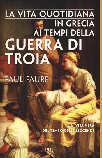 La vita quotidiana in Grecia ai tempi della guerra di Troia (1250 a. C.) - Paul Faure - Libro Rizzoli 2017, BUR Vite quotidiane | Libraccio.it