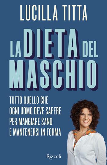 La dieta del maschio. Tutto quello che ogni uomo deve sapere per mangiare sano e mantenersi in forma - Lucilla Titta - Libro Rizzoli 2018, Varia | Libraccio.it