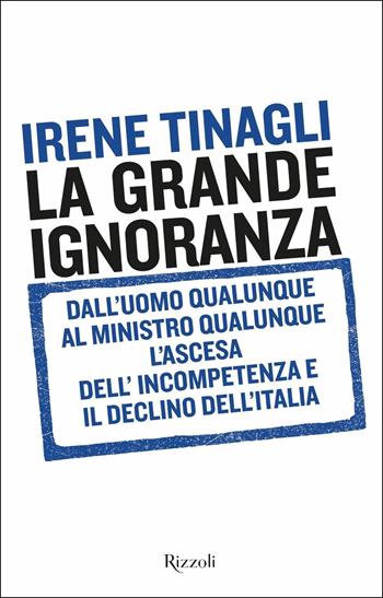 La grande ignoranza. Dall'uomo qualunque al ministro qualunque, l'ascesa dell'incompetenza e il declino dell'Italia - Irene Tinagli - Libro Rizzoli 2019, Saggi italiani | Libraccio.it