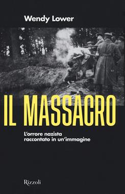 Il massacro. L'orrore nazista raccontato in un'immagine - Wendy Lower - Libro Rizzoli 2021, Saggi stranieri | Libraccio.it