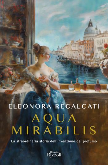 Aqua mirabilis. La straordinaria storia dell'invenzione del profumo - Eleonora Recalcati - Libro Rizzoli 2024, Rizzoli Historiae | Libraccio.it