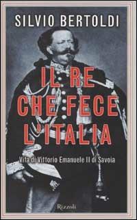 Il re che fece l'Italia. Vita di Vittorio Emanuele II di Savoia - Silvio Bertoldi - Libro Rizzoli 2002, Saggi italiani | Libraccio.it