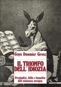 Goya, Daumier, Grosz. Il trionfo dell'idiozia. Pregiudizi, follie e banalità dell'esistenza europea. Catalogo della mostra (Napoli, 1992; Busto Arsizio, 1993). Ediz. illustrata - André Stoll, Tulliola Sparagni, Antonello Negri - Libro Mazzotta 2007, Biblioteca d'arte | Libraccio.it