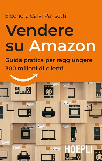 Vendere su Amazon. Guida pratica per raggiungere 300 milioni di clienti - Eleonora Calvi Parisetti - Libro Hoepli 2018, Business & technology | Libraccio.it