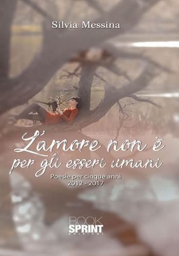 L'amore non è per gli esseri umani. Poesie per cinque anni (2012-2017) - Silvia Messina - Libro BooksprintEdizioni 2017 | Libraccio.it