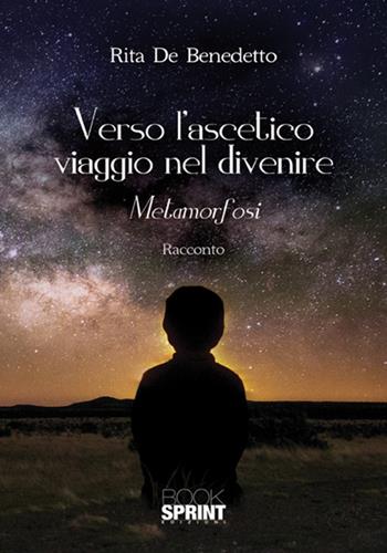 Verso l'ascetico viaggio nel divenire. Metamorfosi - Rita De Bendetto - Libro Booksprint 2018 | Libraccio.it