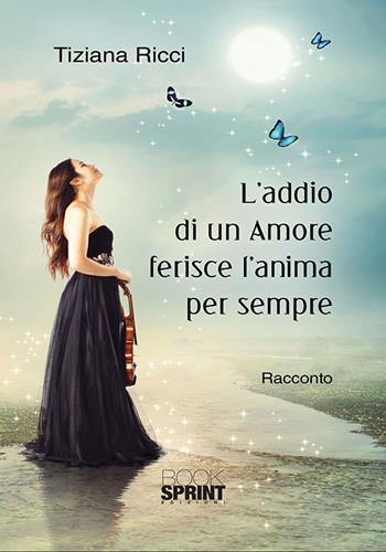 L'addio di un amore ferisce l’anima per sempre - Tiziana Ricci - Libro BooksprintEdizioni 2018 | Libraccio.it