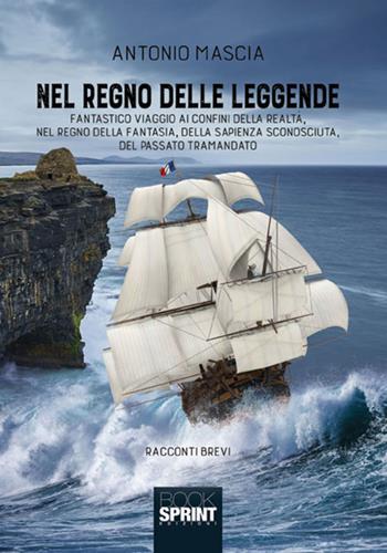 Nel regno delle leggende. Fantastico viaggio ai confini della realtà, nel regno della fantasia, della sapienza sconosciuta, del passato tramandato - Antonio Mascia - Libro Booksprint 2018 | Libraccio.it