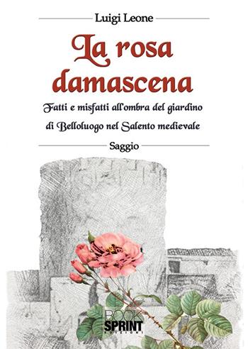 La rosa damascena. Fatti e misfatti all'ombra del giardino di Belloluogo nel Salento medievale - Luigi Leone - Libro BooksprintEdizioni 2018 | Libraccio.it
