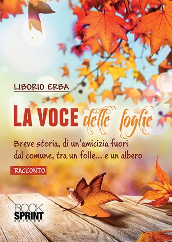 La voce delle foglie. Breve storia, di un'amicizia fuori dal comune, tra un folle... e un albero - Liborio Erba - Libro BooksprintEdizioni 2018 | Libraccio.it