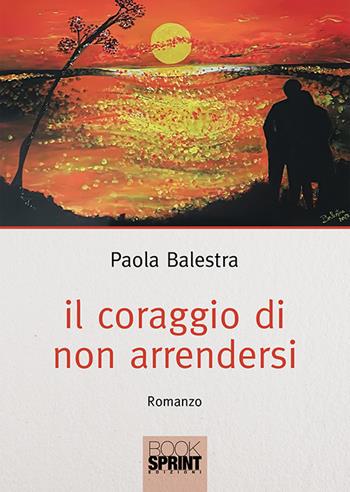 Il coraggio di non arrendersi - Paola Balestra - Libro BooksprintEdizioni 2018 | Libraccio.it